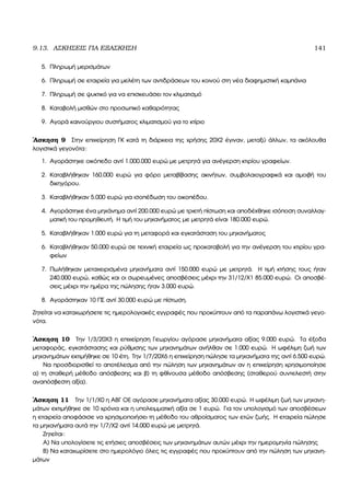 9.13. ΑΣΚΗΣΕΙΣ ΓΙΑ ΕΞΑΣΚΗΣΗ 141
5. Πληρωµή µερισµάτων
6. Πληρωµή σε εταιρεία για µελέτη των αντιδράσεων του κοινού στη νέα διαφηµιστική καµπάνια
7. Πληρωµή σε ψυκτικό για να επισκευάσει τον κλιµατισµό
8. Καταβολή µισθών στο προσωπικό καθαριότητας
9. Αγορά καινούργιου συστήµατος κλιµατισµού για το κτίριο
΄Ασκηση 9 Στην επιχείρηση ΓΚ κατά τη διάρκεια της χρήσης 20Χ2 έγιναν, µεταξύ άλλων, τα ακόλουθα
λογιστικά γεγονότα:
1. Αγοράστηκε οικόπεδο αντί 1.000.000 ευρώ µε µετρητά για ανέγερση κτιρίου γραφείων.
2. Καταβλήθηκαν 160.000 ευρώ για ϕόρο µεταβίβασης ακινήτων, συµβολαιογραφικά και αµοιβή του
δικηγόρου.
3. Καταβλήθηκαν 5.000 ευρώ για ισοπέδωση του οικοπέδου.
4. Αγοράστηκε ένα µηχάνηµα αντί 200.000 ευρώ µε τριετή πίστωση και αποδέχθηκε ισόποση συναλλαγ-
µατική του προµηθευτή. Η τιµή του µηχανήµατος µε µετρητά είναι 180.000 ευρώ.
5. Καταβλήθηκαν 1.000 ευρώ για τη µεταφορά και εγκατάσταση του µηχανήµατος
6. Καταβλήθηκαν 50.000 ευρώ σε τεχνική εταιρεία ως προκαταβολή για την ανέγερση του κτιρίου γρα-
ϕείων
7. Πωλήθηκαν µεταχειρισµένα µηχανήµατα αντί 150.000 ευρώ µε µετρητά. Η τιµή κτήσης τους ήταν
240.000 ευρώ, καθώς και οι σωρευµένες αποσβέσεις µέχρι την 31/12/Χ1 85.000 ευρώ. Οι αποσβέ-
σεις µέχρι την ηµέρα της πώλησης ήταν 3.000 ευρώ.
8. Αγοράστηκαν 10 ΠΣ αντί 30.000 ευρώ µε πίστωση.
Ζητείται να καταχωρήσετε τις ηµερολογιακές εγγραφές που προκύπτουν από τα παραπάνω λογιστικά γεγο-
νότα.
΄Ασκηση 10 Την 1/3/20Χ3 η επιχείρηση Γεωργίου αγόρασε µηχανήµατα αξίας 9.000 ευρώ. Τα έξοδα
µεταφοράς, εγκατάστασης και ϱύθµισης των µηχανηµάτων ανήλθαν σε 1.000 ευρώ. Η ωφέλιµη Ϲωή των
µηχανηµάτων εκτιµήθηκε σε 10 έτη. Την 1/7/20Χ6 η επιχείρηση πώλησε τα µηχανήµατα της αντί 6.500 ευρώ.
Να προσδιορισθεί το αποτέλεσµα από την πώληση των µηχανηµάτων αν η επιχείρηση χρησιµοποίησε
α) τη σταθερή µέθοδο απόσβεσης και ϐ) τη ϕθίνουσα µέθοδο απόσβεσης (σταθερού συντελεστή στην
αναπόσβεστη αξία).
΄Ασκηση 11 Την 1/1/Χ0 η ΑΒΓ ΟΕ αγόρασε µηχανήµατα αξίας 30.000 ευρώ. Η ωφέλιµη Ϲωή των µηχανη-
µάτων εκτιµήθηκε σε 10 χρόνια και η υπολειµµατική αξία σε 1 ευρώ. Για τον υπολογισµό των αποσβέσεων
η εταιρεία αποφάσισε να χρησιµοποιήσει τη µέθοδο του αθροίσµατος των ετών Ϲωής. Η εταιρεία πώλησε
τα µηχανήµατα αυτά την 1/7/Χ2 αντί 14.000 ευρώ µε µετρητά.
Ζητείται:
Α) Να υπολογίσετε τις ετήσιες αποσβέσεις των µηχανηµάτων αυτών µέχρι την ηµεροµηνία πώλησης
Β) Να καταχωρίσετε στο ηµερολόγιο όλες τις εγγραφές που προκύπτουν από την πώληση των µηχανη-
µάτων
 