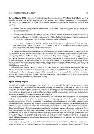 9.3. ΚΟΣΤΟΣ ΚΤΗΣΗΣ ΠΑΓΙΩΝ 115
Ειδικά ϑέµατα ΕΓΛΣ Στην ειδική περίπτωση των εδαφικών εκτάσεων (Γήπεδα και Οικόπεδα), σύµφωνα
µε το Ε.Γ.Λ.Σ., το κόστος κτήσης προκύπτει ως η τιµή αγοράς πλέον τα έξοδα διαµόρφωσης και ϐελτίωσης
των υπό όρους. Συγκεκριµένα, τα έξοδα διαµόρφωσης και ϐελτίωσης οικοπέδων αντιµετωπίζονται λογιστικά
ως εξής:
• εφόσον αυτά δεν ϕθείρονται (π.χ. εκβραχισµοί, ισοπεδώσεις κλπ) προσαυξάνουν την τιµή κτήσης των
εδαφικών εκτάσεων,
• εφόσον έχουν περιορισµένη ωφέλιµη Ϲωή και δεν έχουν προσαυξήσει τη τιµή κτήσης των κτιρίων ή
των τεχνικών έργων (π.χ. το κόστος κατασκευής δικτύου ύδρευσης) καταχωρούνται στο λογαριασµό
«υποκείµενες σε απόσβεση διαµορφώσεις γηπέδων» και αποσβένονται,
• εφόσον έχουν περιορισµένη ωφέλιµη Ϲωή και αποτελούν µέρος του κόστους υποδοµής για κατα-
σκευές επί των εδαφικών εκτάσεων, προσαυξάνουν τη τιµή κτήσης των κτιρίων ή των τεχνικών έργων
που κατασκευάζονται επί των εδαφικών εκτάσεων.
Τα κτίρια αποτιµώνται στην τιµή κτήσεώς των αλλά υπάρχει µια διάκριση ανάλογα µε το αν αγοράζονται
ή ιδιοκατασκευάζονται από την επιχείρηση. Στην περίπτωση της αγοράς το κόστος κτήσης ισούται µε την
τιµή αγοράς πλέον τα έξοδα διαµόρφωσης και ϐελτίωσης. Στην περίπτωση της ιδιοκατασκευής το κόστος
κατασκευής του κτιρίου ισούται µε το κόστος κατασκευής σύµφωνα µε το τιµολόγιο του εργολάβου πλέον
το κόστος εργασίας, τις τυχόν αναλώσεις αποθεµάτων τα γενικά έξοδα, τα έξοδα αποζηµίωσης µισθωτών
παλαιών κτιρίων που τυχόν υπήρχαν στο οικόπεδο, τα έξοδα κατεδάφισης των παλαιών κτιρίων και τα έξοδα
διαµόρφωσης οικοπέδου.
Σύµφωνα µε το Λογιστικό Σχέδιο τα έξοδα κτήσης ακινήτων όπως είναι ο Φόρος Μεταβίβασης Ακινήτων
(ΦΜΑ), οι προµήθειες µεσιτών, τα συµβολαιογραφικά, έξοδα, οι αµοιβές τοπογράφων και δικηγόρων, κλπ,
δεν ϑεωρούνται κόστος κτήσης του παγίου αλλά καταχωρούνται στο λογαριασµό «έξοδα κτήσης ακινητοποι-
ήσεων» και αντιµετωπίζονται ως έξοδα πολυετούς απόσβεσης. Υπενθυµίζεται ότι σύµφωνα µε τα ∆ΛΠ οι
σχετικές δαπάνες προσαυξάνουν το κόστος κτήσης.
Αγορά οµάδας παγίων
Σε περίπτωση αγοράς οµάδας παγίων σε µια τιµή, π.χ. για την αγορά ενός κτιρίου και του οικοπέδου στο
οποίο ϐρίσκεται, ϑα πρέπει να γίνεται διαχωρισµός της αξίας του οικοπέδου από το κτίριο και να εµφανίζονται
ξεχωριστά στα λογιστικά ϐιβλία και τον ισολογισµό. Στο συγκεκριµένο παράδειγµα σηµαντικός λόγος είναι
ότι το κτίριο αποσβένεται ενώ το οικόπεδο δεν αποσβένεται αλλά και γενικότερα οι τίτλοι των λογαριασµών
πρέπει να περιγράφουν µε σαφήνεια το περιεχόµενο τους.
Για την εξακρίβωση του τι συνιστά ξεχωριστό στοιχείο των ενσώµατων παγίων στοιχείων, απαιτείται κρίση
κατά την εφαρµογή των κριτηρίων του ορισµού στις συγκεκριµένες περιστάσεις ή στους συγκεκριµένους
τύπους επιχειρήσεων. Μπορεί να αρµόζει να συναθροιστούν τα επί µέρους επουσιώδη στοιχεία, όπως
καλούπια, εργαλεία και µήτρες και να εφαρµοστούν τα κριτήρια στη συνολική αξία. Πολλά ανταλλακτικά και
είδη συντήρησης περιλαµβάνονται συνήθως στα αποθέµατα και καταχωρούνται ως έξοδα όταν αναλώνονται.
΄Οµως, µεγαλύτερης αξίας ανταλλακτικά και εφεδρικός εξοπλισµός χαρακτηρίζονται ως ενσώµατα πάγια,
όταν η επιχείρηση αναµένει να τα χρησιµοποιεί για περισσότερες της µιας περιόδους. Οµοίως, αν τα
ανταλλακτικά και τα είδη συντήρησης µπορεί να χρησιµοποιούνται µόνο σε σχέση µε ένα στοιχείο των
ενσώµατων παγίων και η χρήση τους αναµένεται να είναι ακανόνιστη, λογιστικοποιούνται ως ενσώµατα
πάγια και αποσβένονται σε µία χρονική περίοδο που δεν υπερβαίνει την ωφέλιµη Ϲωή του αντίστοιχου
στοιχείου ενεργητικού.
Σε ορισµένες περιπτώσεις, είναι σωστό να κατανέµεται η συνολική δαπάνη ενός περιουσιακού στοι-
χείου στα µέρη που το συγκροτούν και να λογιστικοποιείται κάθε επί µέρους στοιχείο ξεχωριστά. Αυτό
 