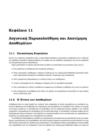Κεφάλαιο 11
Λογιστική Παρακολούθηση και Αποτίµηση
Αποθεµάτων
11.1 Επισκόπηση Κεφαλαίου
Σκοπός του παρόντος κεφαλαίου είναι η παρουσίαση διαφόρων κατηγοριών αποθεµάτων και η ανάλυση
των µεθόδων λογιστικής παρακολούθησης των καθώς και των µεθόδων αποτίµησης των για την κατάρτιση
των χρηµατοοικονοµικών καταστάσεων.
Αφού µελετήσετε το σχετικό υλικό ϑα είστε σε ϑέση να απαντήσετε σε ερωτήσεις γύρω από το:
• Πως ορίζονται τα αποθέµατα από λογιστικής απόψεως
• Ποιες κατηγορίες αποθεµάτων υπάρχουν ανάλογα µε την παραγωγική διαδικασία (εµπορική επιχεί-
ϱηση, ϐιοµηχανική επιχείρηση, επιχείρηση παροχής υπηρεσιών) µιας επιχείρησης
• Ποιοι παράγοντες διαµορφώνουν το κόστος κτήσης των αποθεµάτων
• Τι είναι η απογραφή και σε τι διαφέρει η διαρκής από την περιοδική απογραφή
• Πως υπολογίζεται το κόστος πωληθέντων σύµφωνα µε τις ϐασικές υποθέσεις για τη ϱοή του κόστους
• Πως αποτιµώνται τα αποθέµατα στο τέλος της χρήσης στη χαµηλότερη τιµή µεταξύ του τιµής κτήσης
και της τρέχουσας τιµής
11.2 Η ΄Εννοια των Αποθεµάτων
Αποθέµατα είναι τα υλικά αγαθά που ανήκουν στην επιχείρηση τα οποία προορίζονται να πωληθούν αυ-
τούσια ή ϐρίσκονται στη διαδικασία της παραγωγής και προορίζονται να πωληθούν όταν πάρουν τη µορφή
των έτοιµων προϊόντων ή προορίζονται να αναλωθούν για την παραγωγή έτοιµων αγαθών ή την παροχή
υπηρεσιών ή προορίζονται να αναλωθούν για την καλή λειτουργία, τη συντήρηση ή επισκευή καθώς και την
ιδιοπαραγωγή πάγιων στοιχείων ή προορίζονται να χρησιµοποιηθούν για τη συσκευασία των παραγόµενων
προϊόντων κι εµπορευµάτων που προορίζονται για πώληση.
Τα αποθέµατα περιλαµβάνουν αγαθά που αγοράστηκαν και κατέχονται για µεταπώληση όπως για παρά-
δειγµα, εµπορεύµατα που αγοράσθηκαν από έναν έµπορο λιανικής και κατέχονται για µεταπώληση ή γη και
άλλη ακίνητη περιουσία που κατέχεται για µεταπώληση. Τα αποθέµατα επίσης περιλαµβάνουν έτοιµα αγαθά
που παράχθηκαν από την επιχείρηση ή είναι σε εξέλιξη στην παραγωγική διαδικασία καθώς και υλικά και
161
 