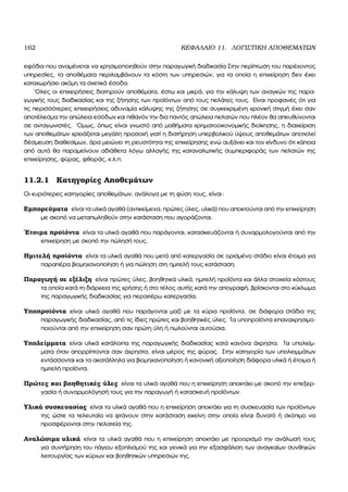 162 ΚΕΦΑΛΑΙΟ 11. ΛΟΓΙΣΤΙΚΗ ΑΠΟΘΕΜΑΤΩΝ
εφόδια που αναµένεται να χρησιµοποιηθούν στην παραγωγική διαδικασία Στην περίπτωση του παρέχοντος
υπηρεσίες, τα αποθέµατα περιλαµβάνουν τα κόστη των υπηρεσιών, για τα οποία η επιχείρηση δεν έχει
καταχωρήσει ακόµη τα σχετικά έσοδα.
΄Ολες οι επιχειρήσεις διατηρούν αποθέµατα, έστω και µικρά, για την κάλυψη των αναγκών της παρα-
γωγικής τους διαδικασίας και της Ϲήτησης των προϊόντων από τους πελάτες τους. Είναι προφανές ότι για
τις περισσότερες επιχειρήσεις αδυναµία κάλυψης της Ϲήτησης σε συγκεκριµένη χρονική στιγµή έχει σαν
αποτέλεσµα την απώλεια εσόδων και πιθανόν την δια παντός απώλεια πελατών που πλέον ϑα απευθύνονται
σε ανταγωνιστές. ΄Οµως, όπως είναι γνωστό από µαθήµατα χρηµατοοικονοµικής διοίκησης, η διαχείριση
των αποθεµάτων χρειάζεται µεγάλη προσοχή γιατί η διατήρηση υπερβολικού ύψους αποθεµάτων αποτελεί
δέσµευση διαθεσίµων, άρα µειώνει τη ϱευστότητα της επιχείρησης ενώ αυξάνει και τον κίνδυνο ότι κάποια
από αυτά ϑα παραµείνουν αδιάθετα λόγω αλλαγής της καταναλωτικής συµπεριφοράς των πελατών της
επιχείρησης, ϕύρας, ϕθοράς, κ.λ.π.
11.2.1 Κατηγορίες Αποθεµάτων
Οι κυριότερες κατηγορίες αποθεµάτων, ανάλογα µε τη ϕύση τους, είναι:
Εµπορεύµατα είναι τα υλικά αγαθά (αντικείµενα, πρώτες ύλες, υλικά) που αποκτούνται από την επιχείρηση
µε σκοπό να µεταπωληθούν στην κατάσταση που αγοράζονται.
΄Ετοιµα προϊόντα είναι τα υλικά αγαθά που παράγονται, κατασκευάζονται ή συναρµολογούνται από την
επιχείρηση µε σκοπό την πώλησή τους.
Ηµιτελή προϊόντα είναι τα υλικά αγαθά που µετά από κατεργασία σε ορισµένο στάδιο είναι έτοιµα για
παραπέρα ϐιοµηχανοποίηση ή για πώληση στη ηµιτελή τους κατάσταση.
Παραγωγή σε εξέλιξη είναι πρώτες ύλες, ϐοηθητικά υλικά, ηµιτελή προϊόντα και άλλα στοιχεία κόστους
τα οποία κατά τη διάρκεια της χρήσης ή στο τέλος αυτής κατά την απογραφή, ϐρίσκονται στο κύκλωµα
της παραγωγικής διαδικασίας για περαιτέρω κατεργασία.
Υποπροϊόντα είναι υλικά αγαθά που παράγονται µαζί µε τα κύρια προϊόντα, σε διάφορα στάδια της
παραγωγικής διαδικασίας, από τις ίδιες πρώτες και ϐοηθητικές ύλες. Τα υποπροϊόντα επαναχρησιµο-
ποιούνται από την επιχείρηση σαν πρώτη ύλη ή πωλούνται αυτούσια.
Υπολείµµατα είναι υλικά κατάλοιπα της παραγωγικής διαδικασίας κατά κανόνα άχρηστα. Τα υπολείµ-
µατα όταν απορρίπτονται σαν άχρηστα, είναι µέρος της ϕύρας. Στην κατηγορία των υπολειµµάτων
εντάσσονται και τα ακατάλληλα για ϐιοµηχανοποίηση ή κανονική αξιοποίηση διάφορα υλικά ή έτοιµα ή
ηµιτελή προϊόντα.
Πρώτες και ϐοηθητικές ύλες είναι τα υλικά αγαθά που η επιχείρηση αποκτάει µε σκοπό την επεξερ-
γασία ή συναρµολόγησή τους για την παραγωγή ή κατασκευή προϊόντων.
Υλικά συσκευασίας είναι τα υλικά αγαθά που η επιχείρηση αποκτάει για τη συσκευασία των προϊόντων
της ώστε τα τελευταία να ϕτάνουν στην κατάσταση εκείνη στην οποία είναι δυνατό ή σκόπιµο να
προσφέρονται στην πελατεία της.
Αναλώσιµα υλικά είναι τα υλικά αγαθά που η επιχείρηση αποκτάει µε προορισµό την ανάλωσή τους
για συντήρηση του πάγιου εξοπλισµού της και γενικά για την εξασφάλιση των αναγκαίων συνθηκών
λειτουργίας των κύριων και ϐοηθητικών υπηρεσιών της.
 