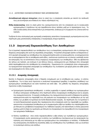 11.3. ΛΟΓΙΣΤΙΚΗ ΠΑΡΑΚΟΛΟΥΘΗΣΗ ΤΩΝ ΑΠΟΘΕΜΑΤΩΝ 163
Ανταλλακτικά πάγιων στοιχείων είναι τα υλικά που η επιχείρηση αποκτάει µε σκοπό την ανάλωσή
τους για συντήρηση και επισκευή του πάγιου εξοπλισµού της.
Είδη συσκευασίας είναι τα υλικά µέσα που χρησιµοποιούνται από την επιχείρηση για τη συσκευασία
εµπορευµάτων ή προϊόντων της και παραδίνονται στους πελάτες µαζί µε το περιεχόµενο τους. Τα
είδη συσκευασίας είναι επιστρεπτέα ή µη επιστρεπτέα, ανάλογα µε τη συµφωνία που γίνεται κατά την
πώληση.
Τονίζεται ότι στον ισολογισµό µιας εµπορικής επιχείρησης απαντάται ο λογαριασµός εµπορεύµατα ενώ στην
περίπτωση µιας µεταποιητικής επιχείρησης ο λογαριασµός έτοιµα προϊόντα.
11.3 Λογιστική Παρακολούθηση Των Αποθεµάτων
Για τη λογιστική παρακολούθηση των αποθεµάτων τους οι επιχειρήσεις χρησιµοποιούν είτε το σύστηµα της
διαρκούς απογραφής είτε αυτό της περιοδικής απογραφής. Η λογιστική απογραφή πρέπει να διακρίνεται α-
πό τη ϕυσική απογραφή των αποθεµάτων που πραγµατοποιείται ώστε να αναγνωρίζονται, να καταµετρούνται
και να καταγράφονται όλα τα αποθέµατα κατά είδος, ποιότητα και ποσότητα και να γίνεται η κατάταξη αυτών
σε κατηγορίες που να αντιστοιχούν στους επιµέρους λογαριασµούς των αποθεµάτων. Είδη που ϐρίσκονται
σε τρίτους για πώληση, για ενέχυρο ή για άλλους λόγους, καταχωρούνται µεν ιδιαίτερα στην απογραφή
αλλά περιλαµβάνονται στα αποθέµατα της επιχείρησης. Σηµειώνεται ότι η επιχείρηση είναι υποχρεωµένη
να πραγµατοποιεί πραγµατική απογραφή των αποθεµάτων της τουλάχιστον µία ϕορά µέσα σε κάθε χρήση
και συγκεκριµένα στο τέλος αυτής.
11.3.1 ∆ιαρκής Απογραφή
Σκοπός τη διαρκούς απογραφής είναι η διαρκής ενηµέρωση για τα αποθέµατα και, κυρίως, το κόστος
πωληθέντων. Για το λόγο αυτό τηρούνται οι αναλυτικοί λογαριασµοί (µερίδες ή καρτέλες αποθήκης) των
εµπορευµάτων (αποθεµάτων) και κατά ποσότητα και κατά αξία. Στη µέθοδο της διαρκούς απογραφής
τηρούνται οι εξής λογαριασµοί:
• Εµπορεύµατα (γενικότερα αποθέµατα): ο οποίος εµφανίζει το αρχικό απόθεµα των εµπορευµάτων
(ή άλλων κατηγοριών αποθεµάτων στην περίπτωση άλλου λογαριασµού αποθεµάτων) και τις αγορές
που πραγµατοποιούνται. Οι αγορές αποθεµάτων που πραγµατοποιούνται κατά τη διάρκεια της χρήσης
καταχωρούνται κατά την παραλαβή τους στη χρέωση των λογαριασµών των αποθεµάτων µε την τιµή
κτήσης των µε ϐάση τα τιµολόγια και λοιπά δικαιολογητικά αγοράς. Σε περίπτωση που τα τιµολόγια ή
τα λοιπά δικαιολογητικά αγοράς δεν περιέρχονται στην επιχείρηση κατά την παραλαβή των αγαθών,
χρεώνονται οι λογαριασµοί αποθεµάτων µε τη συµφωνηµένη αξία των αγαθών που παραλαµβάνονται,
µε πίστωση του µεταβατικού λογαριασµού του παθητικού αγορές υπό τακτοποίηση ο οποίος χρεώνεται
αµέσως µετά τη λήψη του τιµολογίου µε πίστωση του λογαριασµού του προµηθευτή ή του λογαριασµού
των χρηµατικών διαθεσίµων.
• Κόστος πωληθέντων: στον οποίο παρακολουθείται η αξία κτήσης των πωληθέντων εµπορευµάτων.
Ο λογαριασµός αυτός χρεώνεται µε το κόστος των πωληθέντων ταυτόχρονα µε την αναγνώριση της
πώλησης ενώ πιστώνεται µε την αξία των εµπορευµάτων που επιστρέφουν οι πελάτες. Η διαδικασία
της καταχώρησης στα έξοδα της λογιστικής αξίας των αποθεµάτων που πωλήθηκαν, έχει ως συνέπεια
το συσχετισµό κόστους και εσόδων.
 
