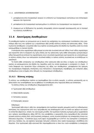 11.4. ΑΠΟΤΙΜΗΣΗ ΑΠΟΘΕΜΑΤΩΝ 165
1. µεταφέρονται στον λογαριασµό αγορών τα υπόλοιπα των λογαριασµών εκπτώσεων και επιστροφών
αφορών (αν τηρούνται)
2. µεταφέρεται στο λογαριασµό εµπορευµάτων το υπόλοιπο του λογαριασµού των αγορών και
3. σύµφωνα µε τα δεδοµένα της ϕυσικής απογραφής γίνεται εγγραφή προσαρµογής για το λογισµό
του κόστους πωληθέντων.
11.4 Αποτίµηση Αποθεµάτων
Τα αποθέµατα πρέπει να αποτιµώνται για το σκοπό της κατάρτισης του ισολογισµού τουλάχιστον στην ανα-
κτήσιµη αξία τους που ορίζεται ως η χαµηλότερη αξία µεταξύ κόστους κτήσης και τρέχουσας αξίας. ΄Οταν
πωλούνται αποθέµατα, η λογιστική αξία τους πρέπει να καταχωρείται στα έξοδα της περιόδου κατά την οποία
καταχωρήθηκε το σχετικό έσοδο.
Η αποτίµηση στην χαµηλότερη αξία µπορεί να γίνει είτε συνολικά είτε κατ΄ έίδος Η κατ΄ είδος χαµηλότερη
τιµή προκύπτει από τη σύγκριση της τιµής κτήσης και της τρέχουσας τιµής κάθε κατηγορίας εµπορευσίµων
ειδών ξεχωριστά και επιλογή της χαµηλότερης ενώ η συνολικά χαµηλότερη τιµή προκύπτει αν υπολογίσουµε
το κόστος κτήσης όλων των κατηγοριών συνολικά καθώς το τρέχον κόστος συνολικά και να επιλέξουµε το
µικρότερα.
Τα ποσά κάθε υποτίµησης των αποθεµάτων στην τρέχουσα αξία και όλες οι Ϲηµίες των αποθεµάτων
πρέπει να καταχωρούνται στα έξοδα της περιόδου κατά την οποία προέκυψε η υποτίµηση ή η Ϲηµία. Η
τυχόν διαφορά που προκύπτει λόγω υποτίµησης της αξίας των αποθεµάτων, µεταφέρεται στη χρέωση
του λογαριασµού διαφορές αποτίµησης ενώ πιστώνεται ο λογαριασµός «προβέψεις για υποτίµηση αξίας
αποθεµάτων» ενώ οι Ϲηµίες στην πίστωση του λογαριασµού αποθεµάτων.
11.4.1 Κόστος κτήσης
Το κόστος των αποθεµάτων πρέπει να περιλαµβάνει όλα τα κόστη αγοράς, το κόστος µετατροπής και τα
άλλα κόστη που αναλήφθηκαν για να ϕθάσουν τα αποθέµατα στην παρούσα ϑέση και κατάσταση.
Το κόστος κτήσης των αποθεµάτων διαµορφώνεται από:
• Τιµολογιακή αξία αποθεµάτων
• Ειδικά έξοδα αγοράς
• Εκπτώσεις αγορών
• Επιστροφές αγορών
Ειδικότερα:
Τιµολογιακή αξία είναι η αξία που αναγράφεται στα τιµολόγια αγοράς µειωµένη κατά τις ενδεχόµενες
εκπτώσεις που χορηγούνται από τους προµηθευτές και απαλλαγµένη από τα ποσά των ϕόρων και τελών
τα οποία δεν ϐαρύνουν, τελικά, την οικονοµική µονάδα. Στα τιµολόγια πώλησης εµπορευµάτων εµφανίζεται
και ο ϕόρος προστιθεµένης αξίας (Φ.Π.Α.) που καταβάλλει ο αγοραστής στον προµηθευτή δεν αποτελεί
στοιχείο κόστους κτήσης διότι, από λογιστικής απόψεως, αυτός συνιστά απαίτηση της επιχείρησης έναντι του
Ελληνικού ∆ηµοσίου. Η απαίτηση όµως αυτή αφού συµψηφισθεί µε το Φ.Π.Α. που εισπράττει η επιχείρηση
από τους πελάτες της, και εφόσον προκύψει πιστωτικό υπόλοιπο στον οικείο λογαριασµό, αποδίδεται στο
∆ηµόσιο. Στην τιµολογιακή αξία κανονικά δεν περιλαµβάνονται οι τόκοι που τυχόν καταβάλλει η επιχείρηση
 