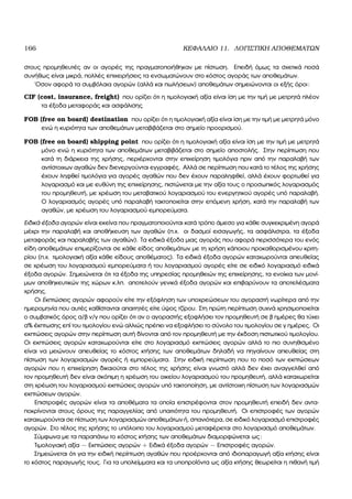 166 ΚΕΦΑΛΑΙΟ 11. ΛΟΓΙΣΤΙΚΗ ΑΠΟΘΕΜΑΤΩΝ
στους προµηθευτές αν οι αγορές της πραγµατοποιήθηκαν µε πίστωση. Επειδή όµως τα σχετικά ποσά
συνήθως είναι µικρά, πολλές επιχειρήσεις τα ενσωµατώνουν στο κόστος αγοράς των αποθεµάτων.
΄Οσον αφορά τα συµβόλαια αγορών (αλλά και πωλήσεων) αποθεµάτων σηµειώνονται οι εξής όροι:
CIF (cost, insurance, freight) που ορίζει ότι η τιµολογιακή αξία είναι ίση µε την τιµή µε µετρητά πλέον
τα έξοδα µεταφοράς και ασφάλισης
FOB (free on board) destination που ορίζει ότι η τιµολογιακή αξία είναι ίση µε την τιµή µε µετρητά µόνο
ενώ η κυριότητα των αποθεµάτων µεταβιβάζεται στο σηµείο προορισµού.
FOB (free on board) shipping point που ορίζει ότι η τιµολογιακή αξία είναι ίση µε την τιµή µε µετρητά
µόνο ενώ η κυριότητα των αποθεµάτων µεταβιβάζεται στο σηµείο αποστολής. Στην περίπτωση που
κατά τη διάρκεια της χρήσης, περιέρχονται στην επιχείρηση τιµολόγια πριν από την παραλαβή των
αντίστοιχων αγαθών δεν διενεργούνται εγγραφές. Αλλά σε περίπτωση που κατά το τέλος της χρήσης
έχουν ληφθεί τιµολόγια για αγορές αγαθών που δεν έχουν παραληφθεί, αλλά έχουν ϕορτωθεί για
λογαριασµό και µε ευθύνη της επιχείρησης, πιστώνεται µε την αξία τους ο προσωπικός λογαριασµός
του προµηθευτή, µε χρέωση του µεταβατικού λογαριασµού του ενεργητικού αγορές υπό παραλαβή.
Ο λογαριασµός αγορές υπό παραλαβή τακτοποιείται στην επόµενη χρήση, κατά την παραλαβή των
αγαθών, µε χρέωση του λογαριασµού εµπορεύµατα.
Ειδικά έξοδα αγορών είναι εκείνα που πραγµατοποιούνται κατά τρόπο άµεσο για κάθε συγκεκριµένη αγορά
µέχρι την παραλαβή και αποθήκευση των αγαθών (π.χ. οι δασµοί εισαγωγής, τα ασφάλιστρα, τα έξοδα
µεταφοράς και παραλαβής των αγαθών). Τα ειδικά έξοδα µιας αγοράς που αφορά περισσότερα του ενός
είδη αποθεµάτων επιµερίζονται σε κάθε είδος αποθεµάτων µε τη χρήση κάποιου προκαθορισµένου κριτη-
ϱίου (π.χ. τιµολογιακή αξία κάθε είδους αποθέµατος). Τα ειδικά έξοδα αγορών καταχωρούνται απευθείας
σε χρέωση του λογαριασµού εµπορεύµατα ή του λογαριασµού αγορές είτε σε ειδικό λογαριασµό ειδικά
έξοδα αγορών. Σηµειώνεται ότι τα έξοδα της υπηρεσίας προµηθειών της επιχείρησης, τα ενοίκια των µονί-
µων αποθηκευτικών της χώρων κ.λπ. αποτελούν γενικά έξοδα αγορών και επιβαρύνουν τα αποτελέσµατα
χρήσης.
Οι Εκπτώσεις αγορών αφορούν είτε την εξόφληση των υποχρεώσεων του αγοραστή νωρίτερα από την
ηµεροµηνία που αυτές καθίστανται απαιτητές είτε ύψος τζίρου. Στη πρώτη περίπτωση συχνά χρησιµοποιείται
ο συµβατικός όρος α/β ν/γ που ορίζει ότι αν ο αγοραστής εξοφλήσει τον προµηθευτή σε ϐ ηµέρες ϑα τύχει
α% έκπτωσης επί του τιµολογίου ενώ αλλιώς πρέπει να εξοφλήσει το σύνολο του τιµολογίου σε γ ηµέρες. Οι
εκπτώσεις αγορών στην περίπτωση αυτή δίνονται από τον προµηθευτή µε την έκδοση πιστωτικού τιµολογίου.
Οι εκπτώσεις αγορών καταχωρούνται είτε στο λογαριασµό εκπτώσεις αγορών αλλά το πιο συνηθισµένο
είναι να µειώνουν απευθείας το κόστος κτήσης των αποθεµάτων δηλαδή να πηγαίνουν απευθείας στη
πίστωση των λογαριασµών αγορές ή εµπορεύµατα. Στην ειδική περίπτωση που το ποσό των εκπτώσεων
αγορών που η επιχείρηση δικαιούται στο τέλος της χρήσης είναι γνωστό αλλά δεν έχει αναγγελθεί από
τον προµηθευτή δεν είναι σκόπιµη η χρέωση του οικείου λογαριασµού του προµηθευτή, αλλά καταχωρείται
στη χρέωση του λογαριασµού εκπτώσεις αγορών υπό τακτοποίηση, µε αντίστοιχη πίστωση των λογαριασµών
εκπτώσεων αγορών.
Επιστροφές αγορών είναι τα αποθέµατα τα οποία επιστρέφονται στον προµηθευτή επειδή δεν αντα-
ποκρίνονται στους όρους της παραγγελίας από υπαιτιότητα του προµηθευτή. Οι επιστροφές των αγορών
καταχωρούνται σε πίστωση των λογαριασµών αποθεµάτων ή, σπανιότερα, σε ειδικό λογαριασµό επιστροφές
αγορών. Στο τέλος της χρήσης το υπόλοιπο του λογαριασµού µεταφέρεται στο λογαριασµό αποθεµάτων.
Σύµφωνα µε τα παραπάνω το κόστος κτήσης των αποθεµάτων διαµορφώνεται ως:
Τιµολογιακή αξία − Εκπτώσεις αγορών + Ειδικά έξοδα αγορών − Επιστροφές αγορών.
Σηµειώνεται ότι για την ειδική περίπτωση αγαθών που προέρχονται από ιδιοπαραγωγή αξία κτήσης είναι
το κόστος παραγωγής τους. Για τα υπολείµµατα και τα υποπροϊόντα ως αξία κτήσης ϑεωρείται η πιθανή τιµή
 