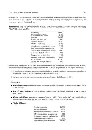 11.4. ΑΠΟΤΙΜΗΣΗ ΑΠΟΘΕΜΑΤΩΝ 167
πώλησης των, µειωµένη κατά τα έξοδα που υπολογίζεται ότι ϑα πραγµατοποιηθούν για την πώλησή τους ενώ
αν τα αγαθά αυτά προορίζονται για να χρησιµοποιηθούν από την ίδια την επιχείρηση τότε ως αξία κτήσης ϑα
ϑεωρείται η τιµή που ϑα αγοραζόταν.
Παράδειγµα Στις 31/12/Χ1 τα υπόλοιπα σε ευρώ ορισµένων λογαριασµών για την εµπορική επιχείρηση
«ΛΙΑΝΑ Ο.Ε.» είχαν ως εξής:
Πωλήσεις 196.800
Επιστροφές πωλήσεων 2.400
Αγορές 54.300
Επιστροφές αγορών 1.800
Αµοιβές πωλητών 24.300
΄Εξοδα διαφήµισης 2.700
Αποσβέσεις µεταφορικών µέσων 1.100
Είδη συσκευασίας αναλωθέντα 900
Ασφάλιστρα µεταφορικών µέσων 2.000
∆ιάφορα έξοδα διάθεσης 950
Γραφική ύλη αναλωθείσα 1.100
Αµοιβές διοικητικού προσωπικού 8.050
Εµπορεύµατα 41.100
Ζηµίες από πώληση παγίων 500
Λαµβάνοντας υπόψη ότι τα µεταφορικά µέσα χρησιµοποιούνται για την διανοµή των προϊόντων στους πελάτες
και ότι το υπόλοιπο του λογαριασµού Εµπορεύµατα στις 31/12/Χ0 ανήρχετο σε 46.340 ευρώ, Ϲητείται να:
1. Υπολογίσετε τις καθαρές πωλήσεις, το καθαρό κόστος αγορών, το κόστος πωληθέντων, τα έξοδα της
λειτουργίας διάθεσης και τα έξοδα της διοικητικής λειτουργίας.
2. Καταρτίσετε Κατάσταση αποτελεσµάτων χρήσης πολλαπλών ϐαθµίδων για το 2001.
Απάντηση
• Καθαρές πωλήσεις = Μικτές πωλήσεις αποθεµάτων µείον Επιστροφές πωλήσεων= 196.800 − 2.400
= 194.400 ευρώ
• Καθαρό κόστος αγορών = Τιµολογιακή αξία αγορών µείον επιστροφές αγορών = 54.300 − 1800 =
52.500 ευρώ
• Κόστος πωληθέντων = Απόθεµα εµπορευµάτων στις 1/1/Χ1 Πλέον Καθαρό κόστος αγορών Μείον
Απόθεµα εµπορευµάτων στις 31/12/Χ1 = 46.340 + 52.500 − 41.100 = 57.740 ευρώ
• ΄Εξοδα διάθεσης
Αµοιβές πωλητών 24.300
΄Εξοδα διαφήµισης 2.700
Αποσβέσεις µεταφορικών µέσων 1.100
Είδη συσκευασίας αναλωθέντα 900
Ασφάλιστρα µεταφορικών µέσων 2.000
∆ιάφορα έξοδα διάθεσης 950
΄Εξοδα λειτουργίας διάθεσης 31.950
 