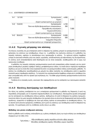 11.4. ΑΠΟΤΙΜΗΣΗ ΑΠΟΘΕΜΑΤΩΝ 169
Χ+1 5/1/Χ3 Εµπορεύµατα 6.000
Ταµείο 6.000
Αγορά εµπορευµάτων µε µετρητά
Χ+2 15/4/Χ3 Εµπορεύµατα 6.700
Τόκοι και έξοδα ϐραχυχρόνιων υποχρεώσεων 300
Προµηθευτές εσωτερικού 7.000
Γεωργουσόπουλος
Αγορά εµπορευµάτων µε πίστωση
Χ+3 30/6/Χ3 Εµπορεύµατα 13.000
Τόκοι και έξοδα ϐραχυχρόνιων υποχρεώσεων 500
Γραµµάτια πληρωτέα 13.500
Αγορά εµπορευµάτων µε υπογραφή γραµµατίων
11.4.2 Τεχνικές µέτρησης του κόστους
Για λόγους ευκολίας σε µια επιχείρηση κατά τη σιάρκεια της χρήσης µπορεί να χρησιµοποιούνται τεχνικές
µέτρησης του κόστους των αποθεµάτων, όπως π.χ. η µέθοδος του πρότυπου κόστους ή η µέθοδος της
λιανικής πώλησης, εφόσον το αποτέλεσµα τους προσεγγίζει το κόστος. Το πρότυπο κόστος λαµβάνει
υπόψη τα κανονικά επίπεδα υλών και υλικών, εργασίας, αποδοτικότητας και αξιοποίησης της δυναµικότητας.
Το κόστος αυτό επανεξετάζεται κατά διαστήµατα και αν είναι αναγκαίο, αναθεωρείται υπό το ϕως των
τρεχουσών συνθηκών.
Η µέθοδος της λιανικής πώλησης χρησιµοποιείται συχνά από επιχειρήσεις ειδών λιανικής για την αποτί-
µηση αποθεµάτων µεγάλου αριθµού ταχέως µεταβαλλόµενων ειδών, τα οποία έχουν παρόµοια περιθώρια
κέρδους και για τα οποία δεν είναι πρακτικά δυνατόν να χρησιµοποιηθούν άλλες κοστολογικές µέθοδοι. Το
κόστος του αποθέµατος προσδιορίζεται µε µείωση της αξίας πώλησής του αποθέµατος κατά το αρµόζον
ποσοστό µικτού περιθωρίου κέρδους. Το ποσοστό που χρησιµοποιείται λαµβάνει υπόψη και το απόθεµα που
έχει υποτιµηθεί κάτω από την αρχική τιµή πωλήσεώς του. Για κάθε τµήµα λιανικής χρησιµοποιείται συχνά ένα
µέσο ποσοστό.
Τονίζεται ότι οι τεχνικές αυτές, κανονικά, δεν εφαρµόζονται για την κατάρτιση των οικονοµικών καταστά-
σεων.
11.4.3 Κανόνες Αποτίµησης των Αποθεµάτων
Στο τέλος της χρήσης ανεξάρτητα του αν η επιχείρηση χρησιµοποιεί τη µέθοδο της διαρκούς ή αυτή της
περιοδικής απογραφής για τη λογιστική παρακολούθηση των αποθεµάτων, διενεργείται ϕυσική απογραφή
για την αποτίµηση του αποθέµατος τέλους χρήσης. ∆εδοµένου ότι κατά τη διάρκεια της χρήσης πραγµατο-
ποιούνται πλέον της µιας αγοράς αποθεµάτων που ϕυσικό είναι να γίνονται σε διαφορετική τιµή ανά µονάδα
προϊόντος, ανακύπτει το πρόβληµα σε ποια τιµή κτήσης πρέπει να αποτιµηθούν τα αποθέµατα τέλους. Για
το σκοπό αυτό γίνονται ορισµένες υποθέσεις για τη ϱοή του κόστους των αποθεµάτων κατά τη διάρκεια της
χρονιάς. Οι κυριότερες από τις υποθέσεις αυτές έχουν ως εξής:
Μέθοδος του µέσου σταθµικού κόστους
Κατά τη µέθοδο αυτή η κτήσης υπολογίζεται ως ο µέσος σταθµικός όρος των τιµών κτήσης των αποθεµάτων
σύµφωνα µε τον εξής τύπο:
Τιµή κτήσης =
Αξία αποθέµατος αρχής περιόδου+σύνολο αξίας αγορών
Μονάδες αποθέµατος αρχής+ Μονάδες γορών περιόδου
 