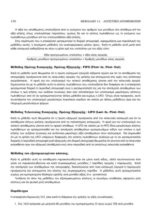 170 ΚΕΦΑΛΑΙΟ 11. ΛΟΓΙΣΤΙΚΗ ΑΠΟΘΕΜΑΤΩΝ
Η αξία του αποθέµατος υπολογίζεται από το γινόµενο του αριθµού των µονάδων στο απόθεµα επί την
αξία κτήσης όπως υπολογίστηκε παραπάνω, οµοίως δε και το κόστος πωληθέντων ως το γινόµενο των
πωληθέντων µονάδων επί την υπολογισθείσα αξία κτήσης.
Στην περίπτωση που η επιχείρηση χρησιµοποιεί τη διαρκή απογραφή, εφαρµόζεται µια παραλλαγή της
µεθόδου αυτής, η λεγόµενη µέθοδος του κυκλοφοριακού µέσου όρου. Κατά τη µέθοδο αυτή µετά από
κάθε εισαγωγή καθορίζεται εκ νέου η µέση τιµή του υπολοίπου µε τον εξής τύπο:
Αξία προηγουµένου υπολοίπου + αξία νέας αγοράς
Αριθµός µονάδων προηγουµένου υπολοίπου + Αριθµός µονάδων νέας αγοράς
Μέθοδος Πρώτης Εισαγωγής, Πρώτης Εξαγωγής: FIFO (First–In, First–Out).
Κατά τη µέθοδο αυτή ϑεωρείται ότι η πρώτη εισαγωγή (αγορά) εξάγεται πρώτη και ότι τα αποθέµατα της
απογραφής προέρχονται από τις τελευταίες αγορές της χρήσης και αποτιµώνται στις τιµές που αντίστοιχα
αγοράστηκαν. Η αρχή για τον υπολογισµό του τελικού αποθέµατος γίνεται από την τελευταία αγορά.
Σηµειώνεται ότι µε τη µέθοδο αυτή το κόστος πωληθέντων που υπολογίζεται δεν διαφέρει αν η επιχείρηση
χρησιµοποιεί διαρκή ή περιοδική απογραφή ενώ η χρησιµοποίησή της για την αποτίµηση αποθεµάτων των
οποίων η τιµή κτήσης των αυξάνει συνεχώς έχει σαν αποτέλεσµα τον υπολογισµό µικρότερου κόστους
πωληθέντων από ότι αν χρησιµοποιούνταν άλλες µέθοδοι και κυρίως η LIFO. ΄Οπως είναι προφανές, αυτό
συνεπάγεται τον υπολογισµό µεγαλύτερο λογιστικών κερδών σε σχέση µε άλλες µεθόδους άρα και την
πληρωµή µεγαλυτέρων ϕόρων.
Μέθοδος Τελευταίας Εισαγωγής, Πρώτης Εξαγωγής: LIFO (Last–In, First–Out).
Κατά τη µέθοδο αυτή ϑεωρείται ότι η πρώτη εξαγωγή προέρχεται από την τελευταία εισαγωγή και ότι τα
αποθέµατα τέλους χρήσης προέρχονται από τις παλαιότερες εισαγωγές. Η αρχή για τον υπολογισµό του
τελικού αποθέµατος γίνεται από το αρχικό απόθεµα. Η LIFO σε σχέση µε τη FIFO δίνει µεγαλύτερο κόστος
πωληθέντων αν χρησιµοποιηθεί για την αποτίµηση αποθεµάτων εµπορευσίµων ειδών των οποίων η τιµή
κτήσης των αυξάνει συνεχώς και αντίστοιχα µικρότερη αξία αποθεµάτων στον ισολογισµό. Να σηµειωθεί
ότι µε τη χρήση της LIFO υπάρχουν διαφορές στο κόστος πωληθέντων ανάλογα µε το αν χρησιµοποιείται
διαρκής ή περιοδική απογραφή γιατί εξαγωγές στη διαρκή απογραφή ϑεωρείται ότι γίνονται από τα τελευταία
εισαχθέντα πριν την εξαγωγή αποθέµατα ενώ στην περιοδική από τα απολύτως τελευταία εισαχθέντα.
Μέθοδος του εξατοµικευµένου κόστους.
Κατά τη µέθοδο αυτή τα αποθέµατα παρακολουθούνται όχι µόνο κατά είδος, αλλά ταυτοποιούνται έτσι
ώστε να παρακολουθούνται και κατά συγκεκριµένες µονάδες / παρτίδες αγοράς / παραγωγής. Κατά
την αποτίµηση των αποθεµάτων της απογραφής, διαπιστώνεται από ποια εισαγωγή (αγορά ή παραγωγή)
προέρχονται και αποτιµώνται στο κόστος της συγκεκριµένης παρτίδα. Η µέθοδος αυτή χρησιµοποιείται
κυρίως για εµπορεύµατα ιδιαίτερα υψηλής ανά µονάδα αξίας (π.χ. αυτοκίνητα).
Τονίζεται ότι πλην της µεθόδου του εξατοµικευµένου κόστους οι ανωτέρω υποθέσεις αφορούν ϱοή
κόστους και όχι ϕυσική ϱοή αποθεµάτων.
Παράδειγµα
Η επιχείρηση Κεραυνός Ο.Ε. είχε κατά τη διάρκεια της χρήσης τις εξής συναλλαγές:
1. Στις 16/2 αγόρασε µε µετρητά 60 µονάδες του εµπορεύµατος Ο προς ευρώ 725 ανά µονάδα.
 