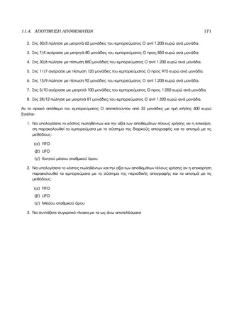 11.4. ΑΠΟΤΙΜΗΣΗ ΑΠΟΘΕΜΑΤΩΝ 171
2. Στις 30/3 πώλησε µε µετρητά 62 µονάδες του εµπορεύµατος Ο αντί 1.200 ευρώ ανά µονάδα.
3. Στις 7/4 αγόρασε µε µετρητά 80 µονάδες του εµπορεύµατος Ο προς 850 ευρώ ανά µονάδα.
4. Στις 30/6 πώλησε µε πίστωση 860 µονάδες του εµπορεύµατος Ο αντί 1.200 ευρώ ανά µονάδα.
5. Στις 11/7 αγόρασε µε πίστωση 120 µονάδες του εµπορεύµατος Ο προς 975 ευρώ ανά µονάδα.
6. Στις 15/9 πώλησε µε πίστωση 92 µονάδες του εµπορεύµατος Ο αντί 1.200 ευρώ ανά µονάδα.
7. Στις 5/10 αγόρασε µε µετρητά 100 µονάδες του εµπορεύµατος Ο προς 1.050 ευρώ ανά µονάδα.
8. Στις 28/12 πώλησε µε µετρητά 81 µονάδες του εµπορεύµατος Ο αντί 1.320 ευρώ ανά µονάδα.
Αν το αρχικό απόθεµα του εµπορεύµατος Ο αποτελούνταν από 32 µονάδες µε τιµή κτήσης 400 ευρώ
Ϲητείται:
1. Να υπολογίσετε το κόστος πωληθέντων και την αξία των αποθεµάτων τέλους χρήσης αν η επιχείρη-
ση παρακολουθεί τα εµπορεύµατα µε το σύστηµα της διαρκούς απογραφής και τα αποτιµά µε τις
µεθόδους:
(α΄) FIFO
(ϐ΄) LIFO
(γ΄) Κινητού µέσου σταθµικού όρου
2. Να υπολογίσετε το κόστος πωληθέντων και την αξία των αποθεµάτων τέλους χρήσης αν η επιχείρηση
παρακολουθεί τα εµπορεύµατα µε το σύστηµα της περιοδικής απογραφής και τα αποτιµά µε τις
µεθόδους:
(α΄) FIFO
(ϐ΄) LIFO
(γ΄) Μέσου σταθµικού όρου
3. Να συντάξετε συγκριτικό πίνακα µε τα ως άνω αποτελέσµατα
 