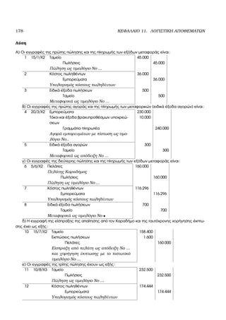 178 ΚΕΦΑΛΑΙΟ 11. ΛΟΓΙΣΤΙΚΗ ΑΠΟΘΕΜΑΤΩΝ
Λύση
Α) Οι εγγραφές της πρώτης πώλησης και της πληρωµής των εξόδων µεταφοράς είναι:
1 15/1/Χ2 Ταµείο 45.000
Πωλήσεις 45.000
Πώληση ως τιµολόγιο Νο ...
2 Κόστος πωληθέντων 36.000
Εµπορεύµατα 36.000
Υπολογισµός κόστους πωληθέντων
3 Ειδικά έξοδα πωλήσεων 500
Ταµείο 500
Μεταφορικά ως τιµολόγιο Νο ...
Β) Οι εγγραφές της πρώτης αγοράς και της πληρωµής των µεταφορικών (ειδικά έξοδα αγορών) είναι:
4 20/3/Χ2 Εµπορεύµατα 230.000
Τόκοι και έξοδα ϐραχυπροθέσµων υποχρεώ-
σεων
10.000
Γραµµάτια πληρωτέα 240.000
Αγορά εµπορευµάτων µε πίστωση ως τιµο-
λόγιο Νο..
5 Ειδικά έξοδα αγορών 300
Ταµείο 300
Μεταφορικά ως απόδειξη Νο ...
γ) Οι εγγραφές της δεύτερης πώλησης και της πληρωµής των εξόδων µεταφοράς είναι:
6 5/6/Χ2 Πελάτες 160.000
Πελάτης Καραδήµος
Πωλήσεις 160.000
Πώληση ως τιµολόγιο Νο ...
7 Κόστος πωληθέντων 116.296
Εµπορεύµατα 116.296
Υπολογισµός κόστους πωληθέντων
8 Ειδικά έξοδα πωλήσεων 700
Ταµείο 700
Μεταφορικά ως τιµολόγιο Νο •
δ) Η εγγραφή της είσπραξης της απαίτησης από τον Καραδήµο και της ταυτόχρονης χορήγησης έκπτω-
σης έχει ως εξής:
10 15/7/Χ2 Ταµείο 158.400
Εκπτώσεις πωλήσεων 1.600
Πελάτες 160.000
Είσπραξη από πελάτη ως απόδειξη Νο ...
και χορήγηση έκπτωσης µε το πιστωτικό
τιµολόγιο Νο ...
ε) Οι εγγραφές της τρίτης πώλησης έχουν ως εξής:
11 10/8/Χ3 Ταµείο 232.500
Πωλήσεις 232.500
Πώληση ως τιµολόγιο Νο ...
12 Κόστος πωληθέντων 174.444
Εµπορεύµατα 174.444
Υπολογισµός κόστους πωληθέντων
 