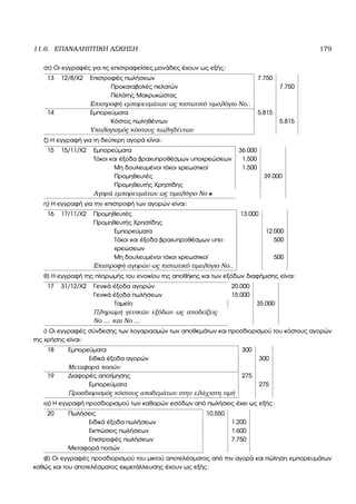 11.6. ΕΠΑΝΑΛΗΠΤΙΚΗ ΑΣΚΗΣΗ 179
στ) Οι εγγραφές για τις επιστραφείσες µονάδες έχουν ως εξής:
13 12/8/Χ2 Επιστροφές πωλήσεων 7.750
Προκαταβολές πελατών 7.750
Πελάτης Μακρυκώστας
Επιστροφή εµπορευµάτων ως πιστωτικό τιµολόγιο Νο..
14 Εµπορεύµατα 5.815
Κόστος πωληθέντων 5.815
Υπολογισµός κόστους πωληθέντων
Ϲ) Η εγγραφή για τη δεύτερη αγορά είναι:
15 15/11/Χ2 Εµπορεύµατα 36.000
Τόκοι και έξοδα ϐραχυπροθέσµων υποχρεώσεων 1.500
Μη δουλευµένοι τόκοι χρεωστικοί 1.500
Προµηθευτές 39.000
Προµηθευτής Χρηστίδης
Αγορά εµπορευµάτων ως τιµολόγιο Νο •
η) Η εγγραφή για την επιστροφή των αγορών είναι:
16 17/11/Χ2 Προµηθευτές 13.000
Προµηθευτής Χρηστίδης
Εµπορεύµατα 12.000
Τόκοι και έξοδα ϐραχυπροθέσµων υπο-
χρεώσεων
500
Μη δουλευµένοι τόκοι χρεωστικοί 500
Επιστροφή αγορών ως πιστωτικό τιµολόγιο Νο..
ϑ) Η εγγραφή της πληρωµής του ενοικίου της αποθήκης και των εξόδων διαφήµισης είναι:
17 31/12/Χ2 Γενικά έξοδα αγορών 20.000
Γενικά έξοδα πωλήσεων 15.000
Ταµείο 35.000
Πληρωµή γενικών εξόδων ως αποδείξεις
Νο ... και Νο ...
ι) Οι εγγραφές σύνδεσης των λογαριασµών των αποθεµάτων και προσδιορισµού του κόστους αγορών
της χρήσης είναι:
18 Εµπορεύµατα 300
Ειδικά έξοδα αγορών 300
Μεταφορά ποσών
19 ∆ιαφορές αποτίµησης 275
Εµπορεύµατα 275
Προσδιορισµός κόστους αποθεµάτων στην ελάχιστη τιµή
ια) Η εγγραφή προσδιορισµού των καθαρών εσόδων από πωλήσεις έχει ως εξής:
20 Πωλήσεις 10.550
Ειδικά έξοδα πωλήσεων 1.200
Εκπτώσεις πωλήσεων 1.600
Επιστροφές πωλήσεων 7.750
Μεταφορά ποσών
ιβ) Οι εγγραφές προσδιορισµού του µικτού αποτελέσµατος από την αγορά και πώληση εµπορευµάτων
καθώς και του αποτελέσµατος εκµετάλλευσης έχουν ως εξής:
 