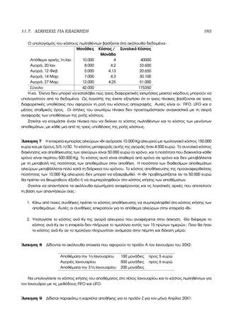 11.7. ΑΣΚΗΣΕΙΣ ΓΙΑ ΕΞΑΣΚΗΣΗ 183
Ο υπολογισµός του κόστους πωληθέντων ϐασίζεται στα ακόλουθα δεδοµένα:
Μονάδες Κόστος / Συνολικό Κόστος
Μονάδα
Απόθεµα αρχής,1η Ιαν. 10.000 4 40000
Αγορά, 20 Ιαν. 8.000 4,2 33.600
Αγορά, 12 Φεβ. 5.000 4,13 20.650
Αγορά, 14 Μαρ. 7.000 4,3 30.100
Αγορά, 27 Μαρ. 12.000 4,25 51.000
Σύνολο 42.000 175350
Η κα. ΄Ελενα δεν µπορεί να καταλάβει πώς τρεις διαφορετικές εκτιµήσεις µεικτού κέρδους µπορούν να
υπολογιστούν από τα δεδοµένα. Ως λογιστής της έχετε εξηγήσει ότι οι τρεις πίνακες ϐασίζονται σε τρεις
διαφορετικές υποθέσεις που αφορούν τη ϱοή του κόστους απογραφής. Αυτές είναι οι: FIFO, LIFO και ο
µέσος σταθµικός όρος. Οι στήλες του ανωτέρω πίνακα δεν προετοιµάστηκαν αναγκαστικά µε τη σειρά
αναφοράς των υποθέσεων της ϱοής κόστους.
Ζητείται να ετοιµάστε έναν πίνακα που να δείχνει το κόστος πωληθέντων και το κόστος των µενόντων
αποθεµάτων, µε κάθε µια από τις τρεις υποθέσεις της ϱοής κόστους.
΄Ασκηση 7 Η εταιρεία εµπορίας αλεύρων «Β» αγόρασε 10.000 Kg αλευριού µε τιµολογιακό κόστος 150.000
ευρώ και µε όρους 3/5, n/30. Το κόστος µεταφοράς αυτής της αγοράς ήταν 4.500 ευρώ. Το συνολικό κόστος
διακίνησης και αποθήκευσης των αλεύρων είναι 50.000 ευρώ το χρόνο, και η ποσότητα που διακινείται κάθε
χρόνο είναι περίπου 500.000 Kg. Το κόστος αυτό είναι σταθερό από χρόνο σε χρόνο και δεν µεταβάλλεται
µε τη µεταβολή της ποσότητας των αποθεµάτων στην αποθήκη. Η ποσότητα των διαθεσίµων αποθεµάτων
αλεύρων µεταβάλλεται πολύ κατά τη διάρκεια του χρόνου. Το κόστος αποθήκευσης της προαναφερθείσας
ποσότητας των 10.000 Kg αλευριού δεν µπορεί να εξακριβωθεί. Η «Β» προβληµατίζεται αν τα 50.000 ευρώ
ϑα πρέπει να ϑεωρηθούν έξοδο ή να συµπεριληφθούν στο κόστος κτήσης των αποθέµατων.
Ζητείται να απαντήσετε τα ακόλουθα ερωτήµατα αναφέροντας και τις λογιστικές αρχές που αποτελούν
τη ϐάση των απαντήσεών σας:
1. Κάτω από ποιες συνθήκες πρέπει το κόστος αποθήκευσης να συµπεριληφθεί στο κόστος κτήσης των
αποθεµάτων; Αυτές οι συνθήκες επικρατούν για το απόθεµα αλεύρων στην εταιρεία «Β»;
2. Υπολογίστε το κόστος ανά Κγ της αγορά αλευριού που αναφέρεται στην άσκηση. Θα διέφερε το
κόστος ανά Κγ αν η εταιρεία δεν πλήρωνε το τιµολόγιο εντός των 15 πρώτων ηµερών; Ποιο ϑα ήταν
το κόστος ανά Κγ αν το τιµολόγιο πληρωνόταν ανάµεσα στην πέµπτη και δέκατη µέρα;
΄Ασκηση 8 ∆ίδονται τα ακόλουθα στοιχεία που αφορούν το προϊόν Α τον Ιανουάριο του 20Χ2:
Αποθέµατα την 1η Ιανουαρίου 100 µονάδες προς 5 ευρώ
Αγορές Ιανουαρίου 500 µονάδες προς 6 ευρώ
Αποθέµατα την 31η Ιανουαρίου 200 µονάδες
Να υπολογίσετε το κόστος κτήσης του αποθέµατος στο τέλος Ιανουαρίου και το κόστος πωληθέντων για
τον Ιανουάριο µε τις µεθόδους FIFO και LIFO.
΄Ασκηση 9 ∆ίδεται παρακάτω η καρτέλα αποθήκης για το προϊόν Ζ για τον µήνα Απρίλιο 20Χ1:
 