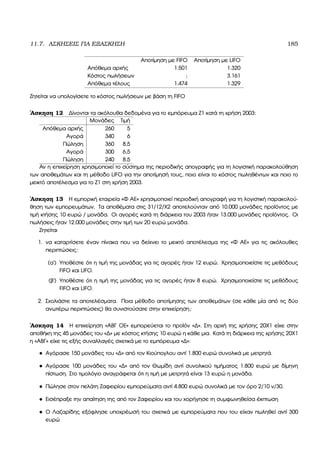 11.7. ΑΣΚΗΣΕΙΣ ΓΙΑ ΕΞΑΣΚΗΣΗ 185
Αποτίµηση µε FIFO Αποτίµηση µε LIFO
Απόθεµα αρχής 1.501 1.320
Κόστος πωλήσεων ; 3.161
Απόθεµα τέλους 1.474 1.329
Ζητείται να υπολογίσετε το κόστος πωλήσεων µε ϐάση τη FIFO
΄Ασκηση 12 ∆ίνονται τα ακόλουθα δεδοµένα για το εµπόρευµα Ζ1 κατά τη χρήση 2003:
Μονάδες Τιµή
Απόθεµα αρχής 260 5
Αγορά 340 6
Πώληση 360 8,5
Αγορά 300 6,5
Πώληση 240 8,5
Αν η επιχείρηση χρησιµοποιεί το σύστηµα της περιοδικής απογραφής για τη λογιστική παρακολούθηση
των αποθεµάτων και τη µέθοδο LIFO για την αποτίµησή τους, ποιο είναι το κόστος πωληθέντων και ποιο το
µεικτό αποτέλεσµα για το Ζ1 στη χρήση 2003.
΄Ασκηση 13 Η εµπορική εταιρεία «Φ ΑΕ» χρησιµοποιεί περιοδική απογραφή για τη λογιστική παρακολού-
ϑηση των εµπορευµάτων. Τα αποθέµατα στις 31/12/Χ2 αποτελούνταν από 10.000 µονάδες προϊόντος µε
τιµή κτήσης 10 ευρώ / µονάδα. Οι αγορές κατά τη διάρκεια του 2003 ήταν 13.000 µονάδες προϊόντος. Οι
πωλήσεις ήταν 12.000 µονάδες στην τιµή των 20 ευρώ µονάδα.
Ζητείται
1. να καταρτίσετε έναν πίνακα που να δείχνει το µεικτό αποτέλεσµα της «Φ ΑΕ» για τις ακόλουθες
περιπτώσεις:
(α΄) Υποθέστε ότι η τιµή της µονάδας για τις αγορές ήταν 12 ευρώ. Χρησιµοποιείστε τις µεθόδους
FIFO και LIFO.
(ϐ΄) Υποθέστε ότι η τιµή της µονάδας για τις αγορές ήταν 8 ευρώ. Χρησιµοποιείστε τις µεθόδους
FIFO και LIFO.
2. Σχολιάστε τα αποτελέσµατα. Ποια µέθοδο αποτίµησης των αποθεµάτων (σε κάθε µία από τις δύο
ανωτέρω περιπτώσεις) ϑα συνιστούσατε στην επιχείρηση;
΄Ασκηση 14 Η επιχείρηση «ΑΒΓ ΟΕ» εµπορεύεται το προϊόν «∆». Στη αρχή της χρήσης 20Χ1 είχε στην
αποθήκη της 45 µονάδες του «∆» µε κόστος κτήσης 10 ευρώ η κάθε µια. Κατά τη διάρκεια της χρήσης 20Χ1
η «ΑΒΓ» είχε τις εξής συναλλαγές σχετικά µε το εµπόρευµα «∆»:
• Αγόρασε 150 µονάδες του «∆» από τον Κιούπογλου αντί 1.800 ευρώ συνολικά µε µετρητά.
• Αγόρασε 100 µονάδες του «∆» από τον Θωµίδη αντί συνολικού τιµήµατος 1.800 ευρώ µε δίµηνη
πίστωση. Στο τιµολόγιο αναγράφεται ότι η τιµή µε µετρητά είναι 13 ευρώ η µονάδα.
• Πώλησε στον πελάτη Ζαφειρίου εµπορεύµατα αντί 4.800 ευρώ συνολικά µε τον όρο 2/10 ν/30.
• Εισέπραξε την απαίτηση της από τον Ζαφειρίου και του χορήγησε τη συµφωνηθείσα έκπτωση
• Ο Λαζαρίδης εξόφλησε υποχρέωσή του σχετικά µε εµπορεύµατα που του είχαν πωληθεί αντί 300
ευρώ
 
