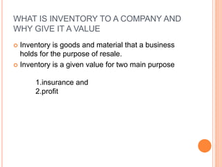 WHAT IS INVENTORY TO A COMPANY AND
WHY GIVE IT A VALUE
 Inventory is goods and material that a business
holds for the purpose of resale.
 Inventory is a given value for two main purpose
1.insurance and
2.profit
 
