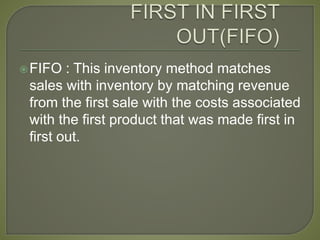 FIFO : This inventory method matches
sales with inventory by matching revenue
from the first sale with the costs associated
with the first product that was made first in
first out.
 