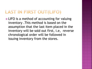 LIFO is a method of accounting for valuing
inventory .This method is based on the
assumption that the last item placed in the
inventory will be sold out first, i.e, reverse
chronological order will be followed in
issuing inventory from the stores.
 
