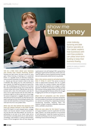 CITYLIFE PROFILE

show me

the money

Advertising Promotion

Linda Soblusky,
factoring and debt
finance specialist at
Fifo Capital, explains
how businesses with
cash flow problems
can utilise short-term
funding to keep their
business flowing.

Tell me a little more about your business
and exactly how invoice financing works?

Factoring and debt finance has been around for many
years. Invoice financing, or factoring as it is sometimes
known, is a reputable source of short-term funding for
many successful businesses. An example of how it works
is – assume you have just invoiced a client to the value
of $50,000. After looking into the credit worthiness of
your customer, Fifo Capital will purchase the invoice from
you. We immediately pay up to 90 percent of the invoice
face value and the balance we pay, less our fees when the
customer settles their account. Typically when we first do
business with a client, this entire process could take 24
hours, but for repeat business with the same debtor the
turnaround might be as little as two hours. At any stage,
the amount of paperwork is negligible. We prefer to meet
with clients for the first transaction, but after that we do not
expect anything more than a fax providing the details of the
invoice the client would like us to finance. If they prefer to
meet each time, this is not a problem either.
What was the idea behind this business and
have you always worked in this field? The idea

behind Fifo Capital is to work alongside banks, mortgage
brokers and financial advisers to assist businesses of
any size with their cash flow problems. Our services are
personalised to suit each of our clients’ needs and as
each franchise is privately owned, we can make decisions
immediately. I have worked in a variety of administration,
finance, HR and management roles and have always had

30

Words by Angela Faherty
Photography by Andrew Watson

a great passion to be self-employed. With a young family,
working for myself and from home was a dream come true.
I saw Fifo Capital as a chance to grow the business I already
had and to also provide a better service to my clientele.
Who is the service aimed at and what benefits
does it bring to users? This service is aimed at

small to medium-sized businesses that are in growth
mode or which, for a variety of reasons, need short-term
cash to meet typical expenses such as wages or creditor
payments. The benefit to businesses is that they can keep
their business moving, paying creditors and staff on time,
they can keep growing their business without the struggle
of juggling cash and there are no long-term contracts.
What kind of companies use this service?

Fifo Capital deals with business to business transactions.
Common examples of businesses and companies that use
our services are printing firms, engineering businesses,
manufacturing businesses, temporary labour hire,
importers, transport companies, wholesalers, electricians,
roofers, scaffolders and plumbers.
What are your plans for the future? Currently I

am trying to establish a name for myself within the Cairns
region, however I can provide assistance to any business
in north Queensland. I would like to grow my services in
Townsville and Mackay in the near future, but will focus my
marketing in Cairns for the time being.

Fact File
• Fifo Capital provides invoice
financing or factoring services
to businesses.
• Using these services does
not affect present or planned
borrowing arrangements.
• Single or multiple invoice
purchasing is available.

www.citylifemag.com.au

 