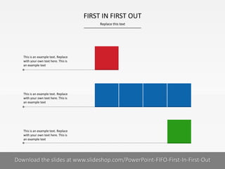 FIRST IN FIRST OUT
Replace this text

This is an example text. Replace
with your own text here. This is
an example text

This is an example text. Replace
with your own text here. This is
an example text

This is an example text. Replace
with your own text here. This is
an example text

Download the slides at www.slideshop.com/PowerPoint-FIFO-First-In-First-Out
COMPANY NAME
PRESENTER NAME

8I

 