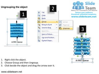 Ungrouping the object
                                                  2
                     1

                                                         3




1. Right click the object.
2. Choose Group and then Ungroup.
3. Click beside the object and drag the arrow over it.

www.slideteam.net
 