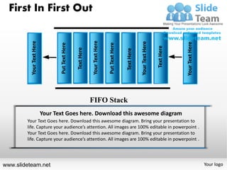 First In First Out




                                                              Your Text Here
          Your Text Here




                                                                                                           Your Text Here




                                                                                                                                        Your Text Here
                                  Put Text Here




                                                                               Put Text Here




                                                                                                                            Text Here
                                                  Text Here




                                                                                               Text Here
                                                              FIFO Stack
                           Your Text Goes here. Download this awesome diagram
        Your Text Goes here. Download this awesome diagram. Bring your presentation to
        life. Capture your audience’s attention. All images are 100% editable in powerpoint .
        Your Text Goes here. Download this awesome diagram. Bring your presentation to
        life. Capture your audience’s attention. All images are 100% editable in powerpoint .




www.slideteam.net                                                                                                                                        Your logo
 
