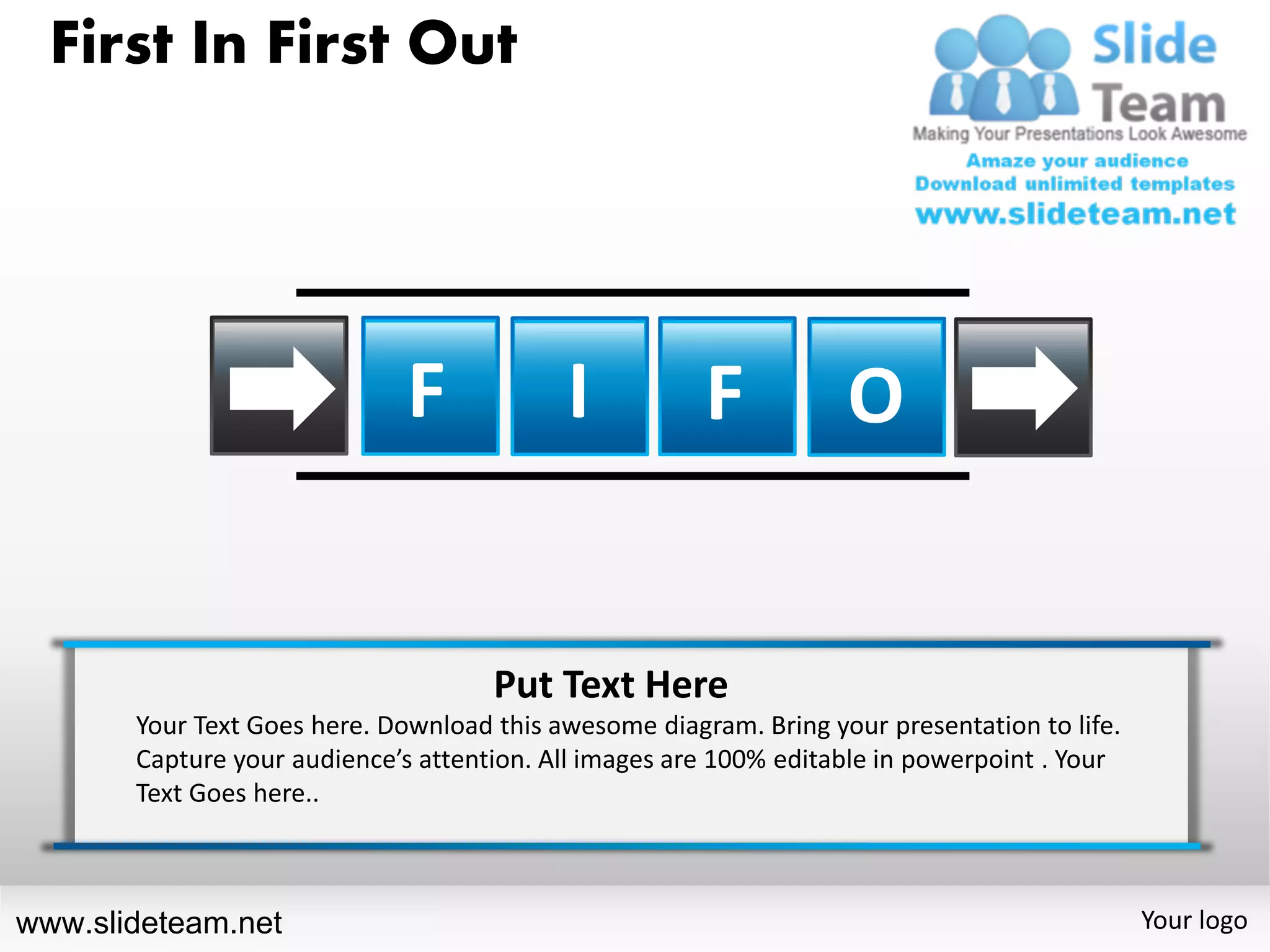 First In First Out




                              F            I           F           O


                                     Put Text Here
       Your Text Goes here. Download this awesome diagram. Bring your presentation to life.
       Capture your audience’s attention. All images are 100% editable in powerpoint . Your
       Text Goes here..



www.slideteam.net                                                                             Your logo
 