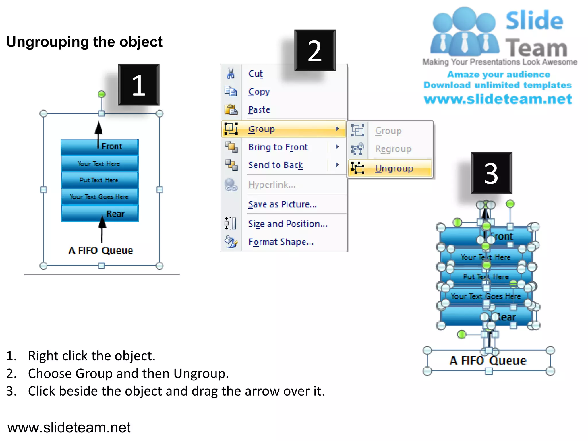 Ungrouping the object
                                                  2
                     1

                                                         3




1. Right click the object.
2. Choose Group and then Ungroup.
3. Click beside the object and drag the arrow over it.

www.slideteam.net
 