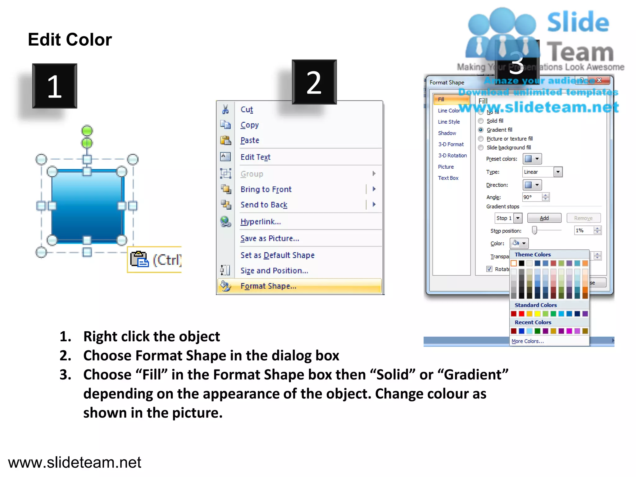 Edit Color
                                                                        3
    1                                     2




      1. Right click the object
      2. Choose Format Shape in the dialog box
      3. Choose “Fill” in the Format Shape box then “Solid” or “Gradient”
         depending on the appearance of the object. Change colour as
         shown in the picture.


www.slideteam.net
 