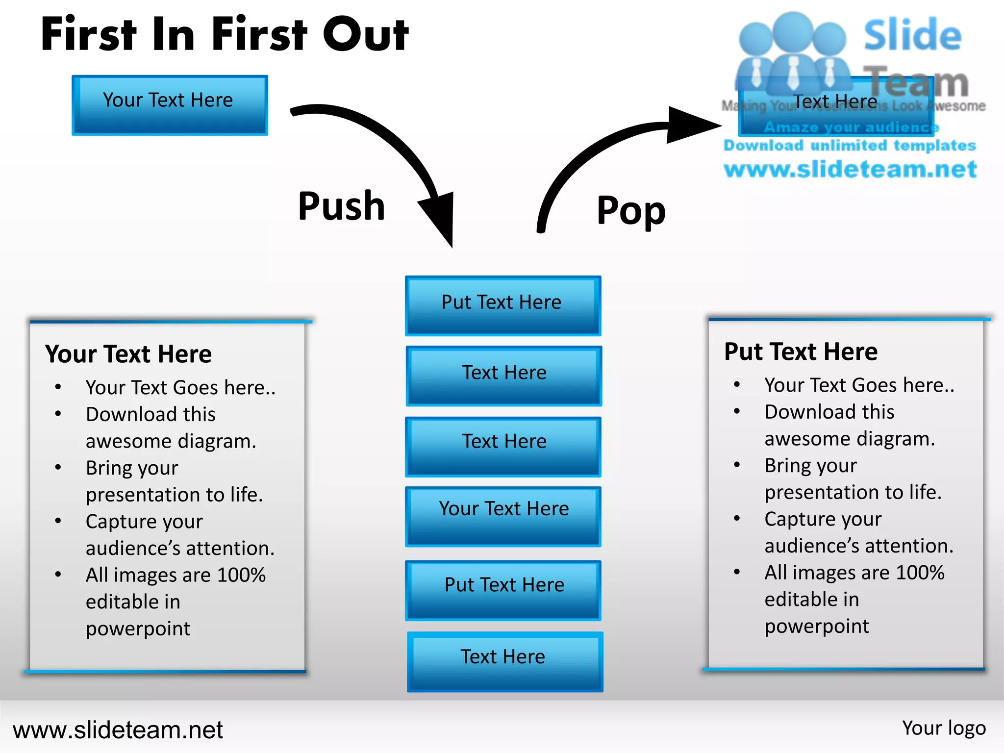 First In First Out
        Your Text Here                                              Text Here




                               Push                    Pop
                                      Put Text Here

  Your Text Here                                             Put Text Here
                                        Text Here
   •   Your Text Goes here..                                 •   Your Text Goes here..
   •   Download this                                         •   Download this
       awesome diagram.                 Text Here                awesome diagram.
   •   Bring your                                            •   Bring your
       presentation to life.                                     presentation to life.
                                      Your Text Here         •
   •   Capture your                                              Capture your
       audience’s attention.                                     audience’s attention.
   •   All images are 100%                                   •   All images are 100%
                                      Put Text Here
       editable in                                               editable in
       powerpoint                                                powerpoint
                                        Text Here


www.slideteam.net                                                               Your logo
 