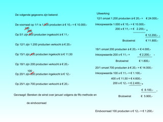 De volgende gegevens zijn bekend:
De voorraad op 1/1 is 1.000 producten à € 10,- = € 10.000,-
Op 5/1 zijn 500 producten ingekocht à € 11,-
Op 12/1 zijn 1.200 producten verkocht à € 20,-
Op 15/1 zijn 400 producten ingekocht à € 11,50
Op 18/1 zijn 200 producten verkocht à € 20,-
Op 20/1 zijn 300 producten ingekocht à € 12,-
Op 25/1 zijn 700 producten verkocht à € 20,-
Gevraagd: Bereken de winst over januari volgens de fifo methode en
de eindvoorraad
Uitwerking:
12/1 omzet 1.200 producten à € 20,- = € 24.000,-
Inkoopwaarde 1.000 x € 10,- = € 10.000,-
200 x € 11,- = € 2.200,-
€ 12.200,-
Brutowinst € 11.800,-
+
-
18/1 omzet 200 producten à € 20,- = € 4.000,-
Inkoopwaarde 200 x € 11,- = € 2.200,-
Brutowinst € 1.800,-
20/1 omzet 700 producten à € 20,- = € 14.000,-
Inkoopwaarde 100 x € 11,- = € 1.100,-
400 x € 11,50 = € 4.600,-
€ 8.100,-
Brutowinst € 5.900,-
+
-
200 x € 12,- = € 2.400,-
Eindvoorraad 100 producten x € 12,- = € 1.200,-
300
100
100
-
 
