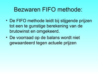 Bezwaren FIFO methode:
• De FIFO methode leidt bij stijgende prijzen
tot een te gunstige berekening van de
brutowinst en omgekeerd.
• De voorraad op de balans wordt niet
gewaardeerd tegen actuele prijzen
 