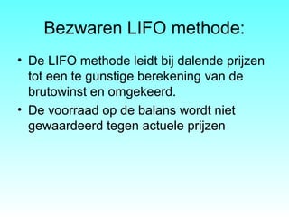 Bezwaren LIFO methode:
• De LIFO methode leidt bij dalende prijzen
tot een te gunstige berekening van de
brutowinst en omgekeerd.
• De voorraad op de balans wordt niet
gewaardeerd tegen actuele prijzen
 