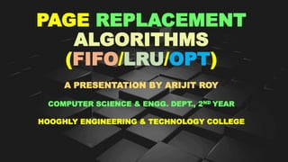 PAGE REPLACEMENT
ALGORITHMS
(FIFO/LRU/OPT)
A PRESENTATION BY ARIJIT ROY
COMPUTER SCIENCE & ENGG. DEPT., 2ND YEAR
HOOGHLY ENGINEERING & TECHNOLOGY COLLEGE
 