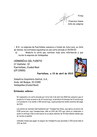 Firma
Francisco Vaena
Jefe de compras

• 4.3. La empresa de Puertollano comunica a través de Julia Lara, su Jefa
de Ventas, los extremos siguientes en una carta enviada el 15/04/10:
a)
Redacta la carta que contiene toda esta información y que
recibe la empresa de Valdepeñas.

HERRERÍAS DEL PUERTO
C/ Castelar, 12
Puertollano, Ciudad Real
(CP.13500)

Puertollano, a 15 de abril de 2010

Industria Carpintera Central, S.A.,
Avda. del Bosque, 10 13300
Valdepeñas (Ciudad Real)
Estimados señores:
En respuesta a la carta enviada por Ud el día 3 de abril de 2010 les comunico que el
producto A tiene un precio de 12 euros/caja, el producto B alcanza los 5 euros/caja
y el producto C se vende a 100 euros/caja, cuyos productos están exentos del pago
de IVA.
Los envíos se realizan habitualmente por Transportes Veloz, que aplica un precio de
0,50 euros por caja transportada, más un IVA del 21% que cobra al comprador a
quien le entrega toda la mercancía en un plazo máximo de 15 días hábiles desde que
se recibe el pedido.
Ustedes tienen que pagar un seguro de transporte que asciende a 220 euros más el
21% de IVA.

 