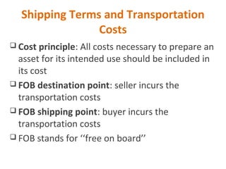 Shipping Terms and Transportation
Costs
 Cost principle: All costs necessary to prepare an
asset for its intended use should be included in
its cost
 FOB destination point: seller incurs the
transportation costs
 FOB shipping point: buyer incurs the
transportation costs
 FOB stands for ‘‘free on board’’
 