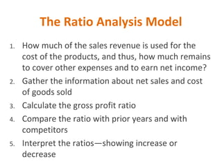 The Ratio Analysis Model
1. How much of the sales revenue is used for the
cost of the products, and thus, how much remains
to cover other expenses and to earn net income?
2. Gather the information about net sales and cost
of goods sold
3. Calculate the gross profit ratio
4. Compare the ratio with prior years and with
competitors
5. Interpret the ratios—showing increase or
decrease
 