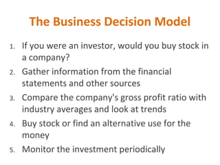 The Business Decision Model
1. If you were an investor, would you buy stock in
a company?
2. Gather information from the financial
statements and other sources
3. Compare the company's gross profit ratio with
industry averages and look at trends
4. Buy stock or find an alternative use for the
money
5. Monitor the investment periodically
 