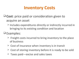 Inventory Costs
 Cost: price paid or consideration given to
acquire an asset
 Includes expenditures directly or indirectly incurred in
bringing to its existing condition and location
 Examples:
 Freight costs incurred to bring inventory to the place
of business
 Cost of insurance when inventory is in transit
 Cost of storing inventory before it is ready to be sold
 Taxes paid—excise and sales taxes
 