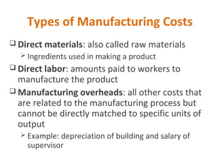 Types of Manufacturing Costs
 Direct materials: also called raw materials
 Ingredients used in making a product
 Direct labor: amounts paid to workers to
manufacture the product
 Manufacturing overheads: all other costs that
are related to the manufacturing process but
cannot be directly matched to specific units of
output
 Example: depreciation of building and salary of
supervisor
 