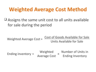 Weighted Average Cost Method
 Assigns the same unit cost to all units available
for sale during the period
Cost of Goods Available for Sale
Units Available for Sale
Weighted Average Cost =
Ending inventory =
Weighted
Average Cost
Number of Units in
Ending Inventory
×
 