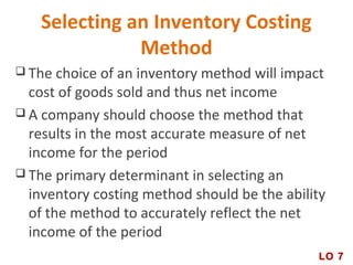 Selecting an Inventory Costing
Method
 The choice of an inventory method will impact
cost of goods sold and thus net income
 A company should choose the method that
results in the most accurate measure of net
income for the period
 The primary determinant in selecting an
inventory costing method should be the ability
of the method to accurately reflect the net
income of the period
LO 7
 