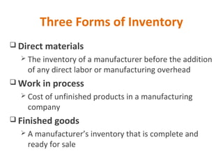 Three Forms of Inventory
 Direct materials
 The inventory of a manufacturer before the addition
of any direct labor or manufacturing overhead
 Work in process
 Cost of unfinished products in a manufacturing
company
 Finished goods
 A manufacturer’s inventory that is complete and
ready for sale
 