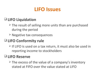 LIFO Issues
 LIFO Liquidation
 The result of selling more units than are purchased
during the period
 Negative tax consequences
 LIFO Conformity rule
 If LIFO is used on a tax return, it must also be used in
reporting income to stockholders
 LIFO Reserve
 The excess of the value of a company’s inventory
stated at FIFO over the value stated at LIFO
 