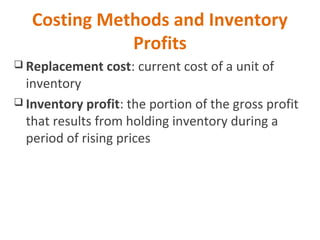 Costing Methods and Inventory
Profits
 Replacement cost: current cost of a unit of
inventory
 Inventory profit: the portion of the gross profit
that results from holding inventory during a
period of rising prices
 