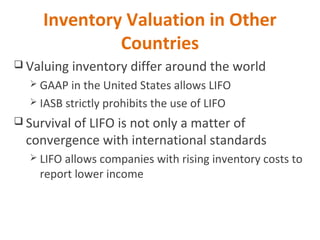 Inventory Valuation in Other
Countries
 Valuing inventory differ around the world
 GAAP in the United States allows LIFO
 IASB strictly prohibits the use of LIFO
 Survival of LIFO is not only a matter of
convergence with international standards
 LIFO allows companies with rising inventory costs to
report lower income
 
