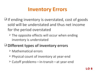 Inventory Errors
 If ending inventory is overstated, cost of goods
sold will be understated and thus net income
for the period overstated
 The opposite effects will occur when ending
inventory is understated
 Different types of inventory errors
 Mathematical errors
 Physical count of inventory at year-end
 Cutoff problems—in-transit—at year-end
LO 8
 