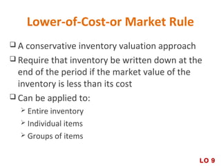 Lower-of-Cost-or Market Rule
 A conservative inventory valuation approach
 Require that inventory be written down at the
end of the period if the market value of the
inventory is less than its cost
 Can be applied to:
 Entire inventory
 Individual items
 Groups of items
LO 9
 