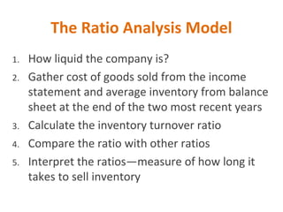 The Ratio Analysis Model
1. How liquid the company is?
2. Gather cost of goods sold from the income
statement and average inventory from balance
sheet at the end of the two most recent years
3. Calculate the inventory turnover ratio
4. Compare the ratio with other ratios
5. Interpret the ratios—measure of how long it
takes to sell inventory
 