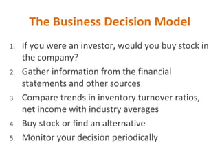 The Business Decision Model
1. If you were an investor, would you buy stock in
the company?
2. Gather information from the financial
statements and other sources
3. Compare trends in inventory turnover ratios,
net income with industry averages
4. Buy stock or find an alternative
5. Monitor your decision periodically
 