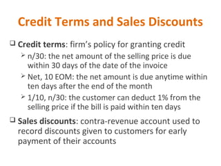 Credit Terms and Sales Discounts
 Credit terms: firm’s policy for granting credit
 n/30: the net amount of the selling price is due
within 30 days of the date of the invoice
 Net, 10 EOM: the net amount is due anytime within
ten days after the end of the month
 1/10, n/30: the customer can deduct 1% from the
selling price if the bill is paid within ten days
 Sales discounts: contra-revenue account used to
record discounts given to customers for early
payment of their accounts
 