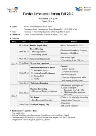 Foreign Investment Forum Fall 2010
                                      November 2-3, 2010
                                         Seoul, Korea

● Venue            Grand Intercontinental Hotel, Seoul
                   Samseong-dong, Gangnam-gu, Seoul, Korea (Tel: +82-2-555-5656)
● Host:            Ministry of Knowledge Economy of the Republic of Korea
● Organizer:       Korea Trade-Investment Promotion Agency (KOTRA)

● Program
  Date         Time                     Program                                   Details
           09:30-10:00 On-site Registration                          Grand Ballroom (2nd Floor)
                       Grand Opening
                                                                     Minister of Knowledge Economy
           10:00-10:30 - Opening Remarks
                                                                     President of KOTRA
                        - Welcoming Speech
                                                                      Discussion Topics
           10:30-12:30     Investment Symposium
                                                                      - Green Growth and FDI, etc.
  Nov. 2   12:30-14:00     Networking Luncheon
                                                                   Speakers
                           Investment Seminar by Sector
                                                                   - Industry experts
                            ① Renewable Energy
                                                                   - Government officials
           14:00-17:30      ② Logistics/Regional Development
                                                                   Presentation topics
                            ③ Display/LED
                                                                   - Overview of government’s FDI
                            ④ VC/PEF
                                                                     policies and incentives, etc.
           18:00-20:30     Welcoming Reception
                                                                     Pre-arranged meetings with
                                                                      Korean counterpart :
                           Business Partnering
                                                                      - Provincial Gov’t & FEZs
                            - One-on-one Business Meetings
           09:00-17:30                                                - Multinational corporations
                                                                          and SMEs
  Nov. 3
                           Site Tours                                Visits to be scheduled according
                            - Free Economic Zone, etc.                to participants’ interests
                                                                     Gala dinner
           18:00-21:00     Foreign Company Day
                                                                     FDI awards ceremony

● Participants’ Amenities : Free
 - Free registration
 - 3 nights’ hotel accommodation at the Grand Intercontinental Hotel, Seoul
 - Ground transportation from/to Incheon International Airport, and for all site tours
 - Interpretation service: English, Japanese, Chinese
 