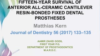 FIFTEEN-YEAR SURVIVAL OF
ANTERIOR ALL-CERAMIC CANTILEVER
RESIN-BONDED FIXED DENTAL
PROSTHESES
Matthias Kern
Journal of Dentistry 56 (2017) 133–135
AAMIR ZAHID GODIL
FIRST YEAR P.G.
DEPARTMENT OF PROSTHODONTICS
M.A.R.D.C.
 