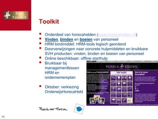 1010
Toolkit
 Onderdeel van horecahelden (www.horecahelden.nl)
 Vinden, binden en boeien van personeel
 HRM bindmiddel: HRM-tools logisch geordend
 Doorverwijzingen naar concrete hulpmiddelen en bruikbare
SVH producten: vinden, binden en boeien van personeel
 Online beschikbaar: offline starthulp
 Bruikbaar bij
managementlessen
HRM en
ondernemersplan
 Oktober: verkiezing
OnderwijsHorecaHeld
 